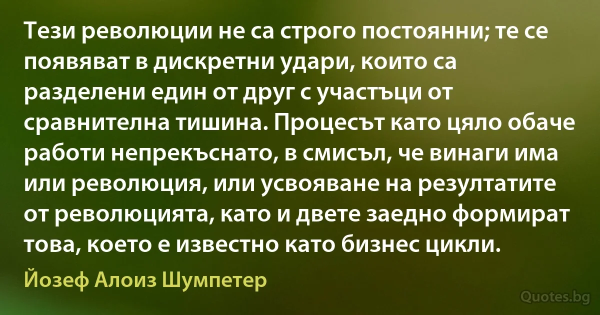 Тези революции не са строго постоянни; те се появяват в дискретни удари, които са разделени един от друг с участъци от сравнителна тишина. Процесът като цяло обаче работи непрекъснато, в смисъл, че винаги има или революция, или усвояване на резултатите от революцията, като и двете заедно формират това, което е известно като бизнес цикли. (Йозеф Алоиз Шумпетер)