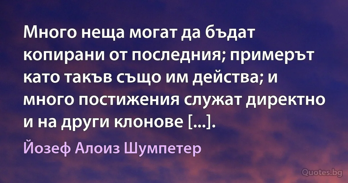 Много неща могат да бъдат копирани от последния; примерът като такъв също им действа; и много постижения служат директно и на други клонове [...]. (Йозеф Алоиз Шумпетер)