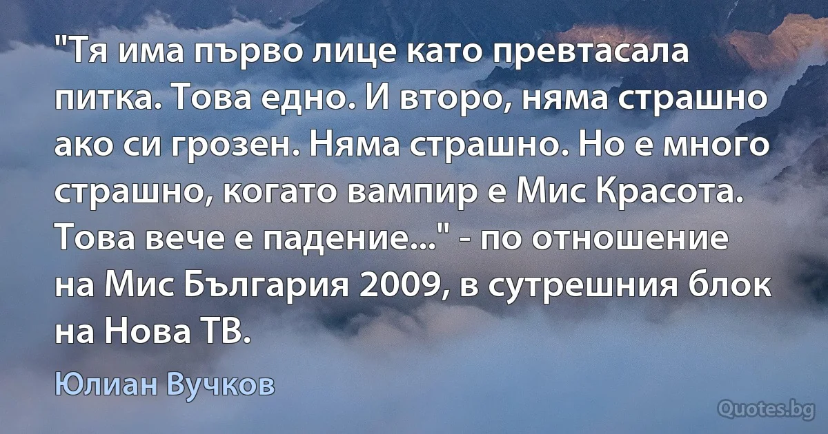 "Тя има първо лице като превтасала питка. Това едно. И второ, няма страшно ако си грозен. Няма страшно. Но е много страшно, когато вампир е Мис Красота. Това вече е падение..." - по отношение на Мис България 2009, в сутрешния блок на Нова ТВ. (Юлиан Вучков)