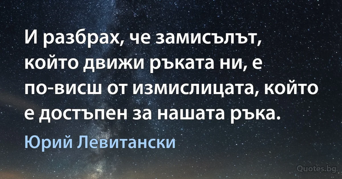 И разбрах, че замисълът, който движи ръката ни, е по-висш от измислицата, който е достъпен за нашата ръка. (Юрий Левитански)