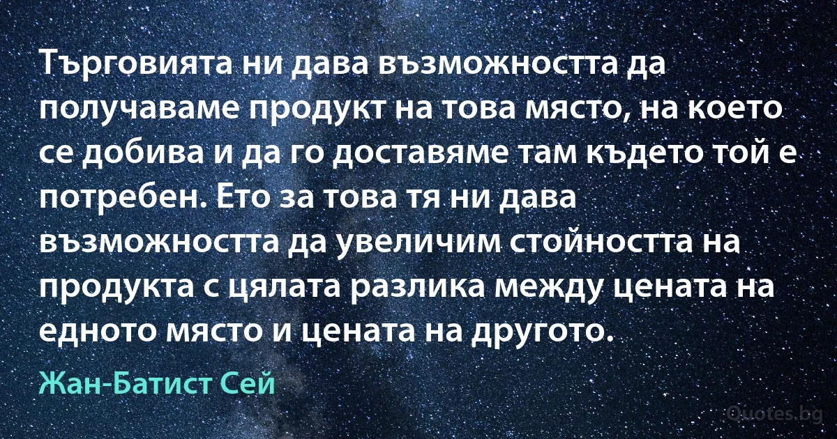 Търговията ни дава възможността да получаваме продукт на това място, на което се добива и да го доставяме там където той е потребен. Ето за това тя ни дава възможността да увеличим стойността на продукта с цялата разлика между цената на едното място и цената на другото. (Жан-Батист Сей)