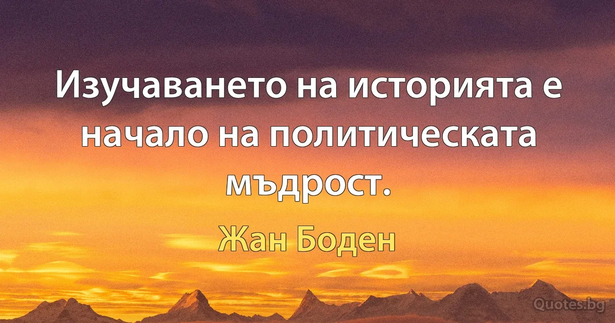 Изучаването на историята е начало на политическата мъдрост. (Жан Боден)