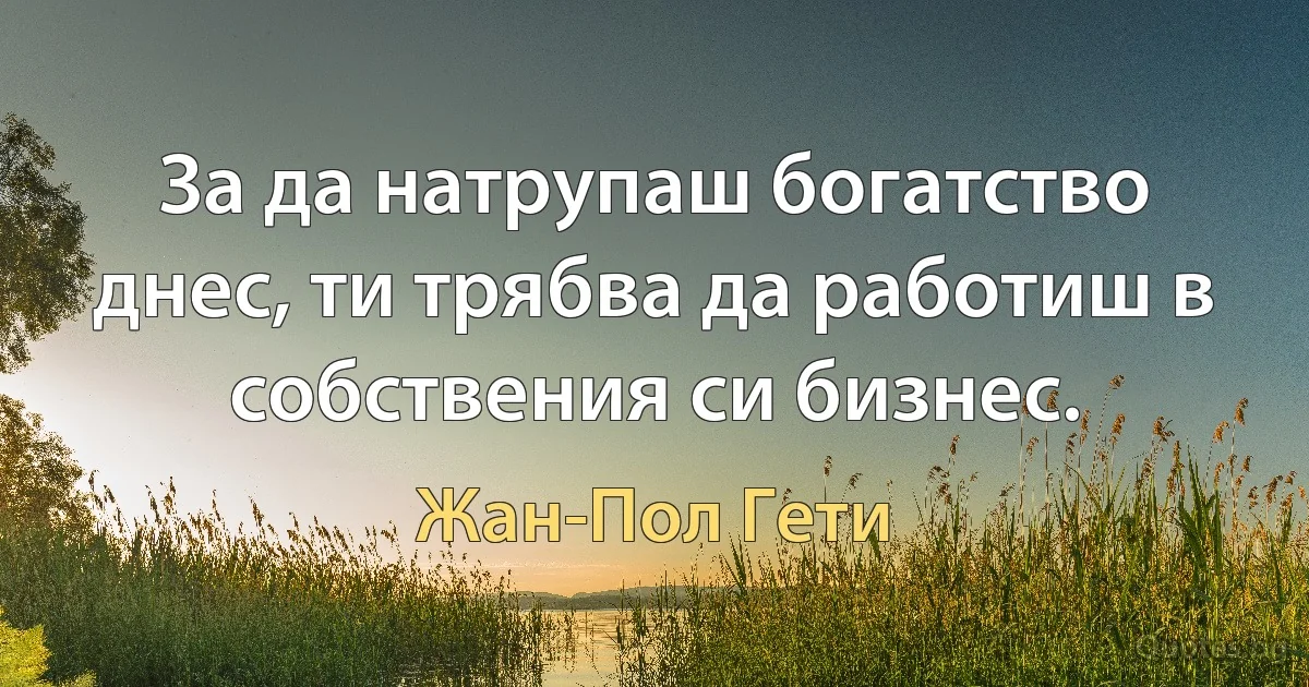 За да натрупаш богатство днес, ти трябва да работиш в собствения си бизнес. (Жан-Пол Гети)