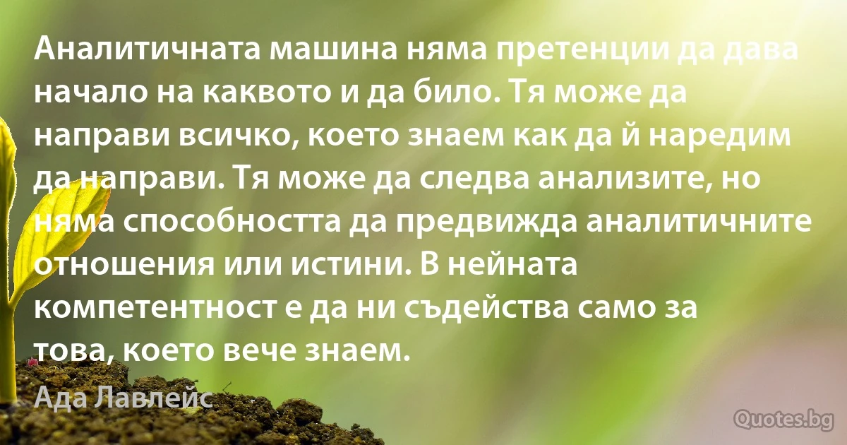 Аналитичната машина няма претенции да дава начало на каквото и да било. Тя може да направи всичко, което знаем как да й наредим да направи. Тя може да следва анализите, но няма способността да предвижда аналитичните отношения или истини. В нейната компетентност е да ни съдейства само за това, което вече знаем. (Ада Лавлейс)