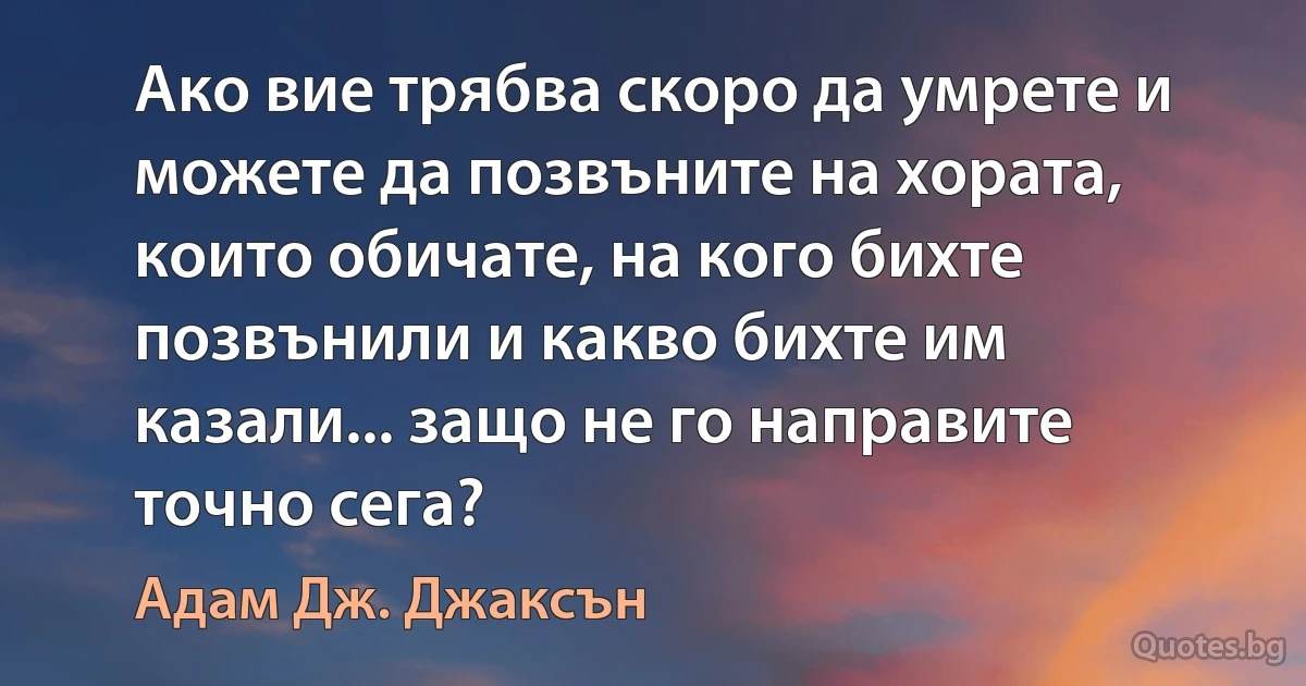 Ако вие трябва скоро да умрете и можете да позвъните на хората, които обичате, на кого бихте позвънили и какво бихте им казали... защо не го направите точно сега? (Адам Дж. Джаксън)