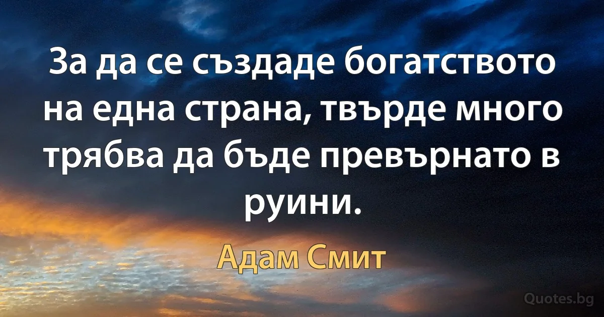 За да се създаде богатството на една страна, твърде много трябва да бъде превърнато в руини. (Адам Смит)