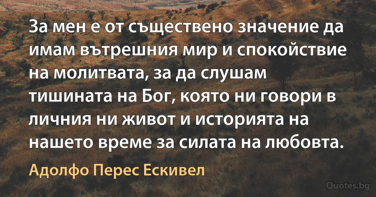 За мен е от съществено значение да имам вътрешния мир и спокойствие на молитвата, за да слушам тишината на Бог, която ни говори в личния ни живот и историята на нашето време за силата на любовта. (Адолфо Перес Ескивел)