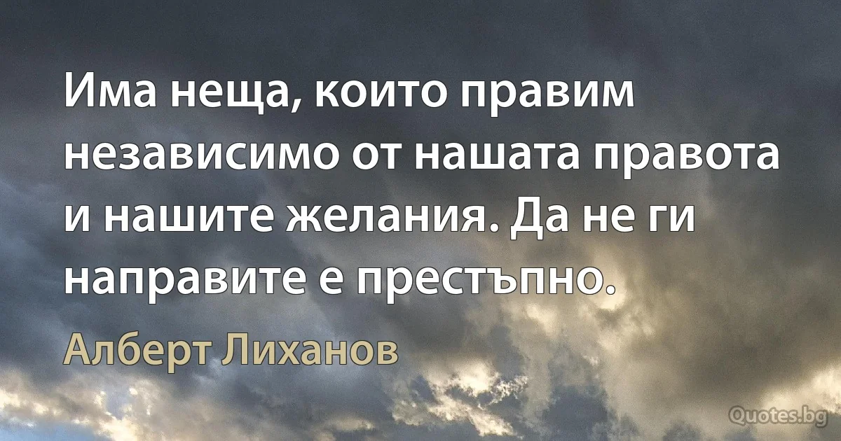 Има неща, които правим независимо от нашата правота и нашите желания. Да не ги направите е престъпно. (Алберт Лиханов)