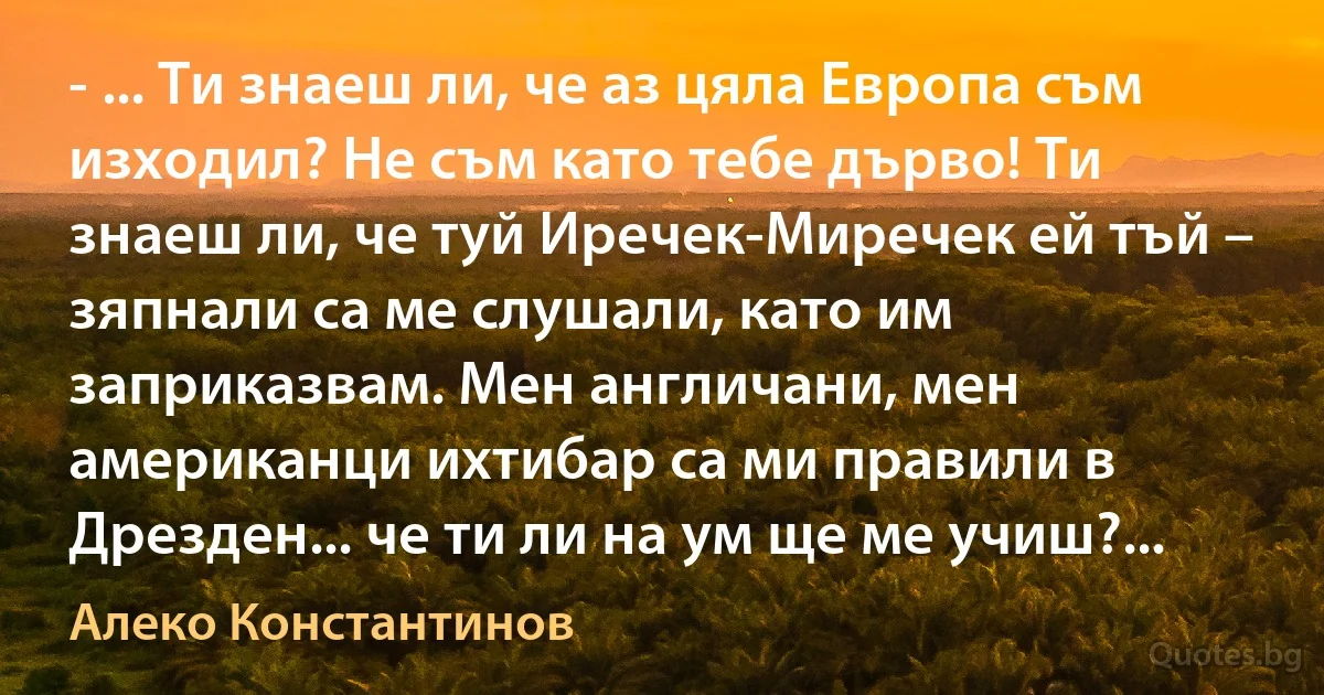 - ... Ти знаеш ли, че аз цяла Европа съм изходил? Не съм като тебе дърво! Ти знаеш ли, че туй Иречек-Миречек ей тъй – зяпнали са ме слушали, като им заприказвам. Мен англичани, мен американци ихтибар са ми правили в Дрезден... че ти ли на ум ще ме учиш?... (Алеко Константинов)