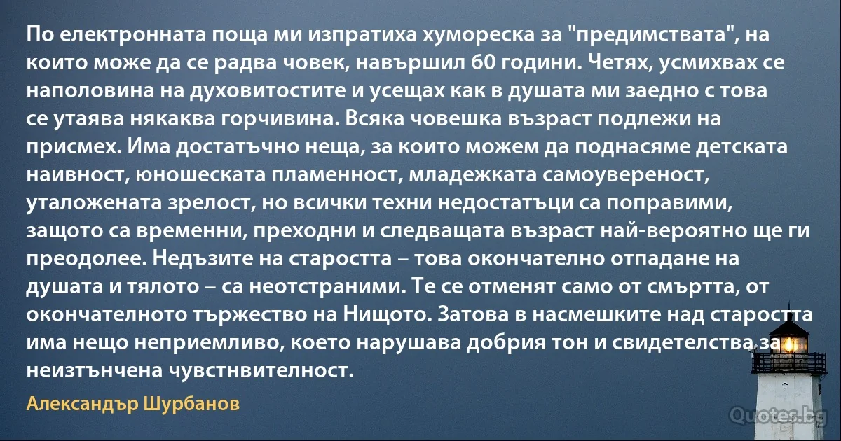 По електронната поща ми изпратиха хумореска за "предимствата", на които може да се радва човек, навършил 60 години. Четях, усмихвах се наполовина на духовитостите и усещах как в душата ми заедно с това се утаява някаква горчивина. Всяка човешка възраст подлежи на присмех. Има достатъчно неща, за които можем да поднасяме детската наивност, юношеската пламенност, младежката самоувереност, уталожената зрелост, но всички техни недостатъци са поправими, защото са временни, преходни и следващата възраст най-вероятно ще ги преодолее. Недъзите на старостта – това окончателно отпадане на душата и тялото – са неотстраними. Те се отменят само от смъртта, от окончателното тържество на Нищото. Затова в насмешките над старостта има нещо неприемливо, което нарушава добрия тон и свидетелства за неизтънчена чувстнвителност. (Александър Шурбанов)