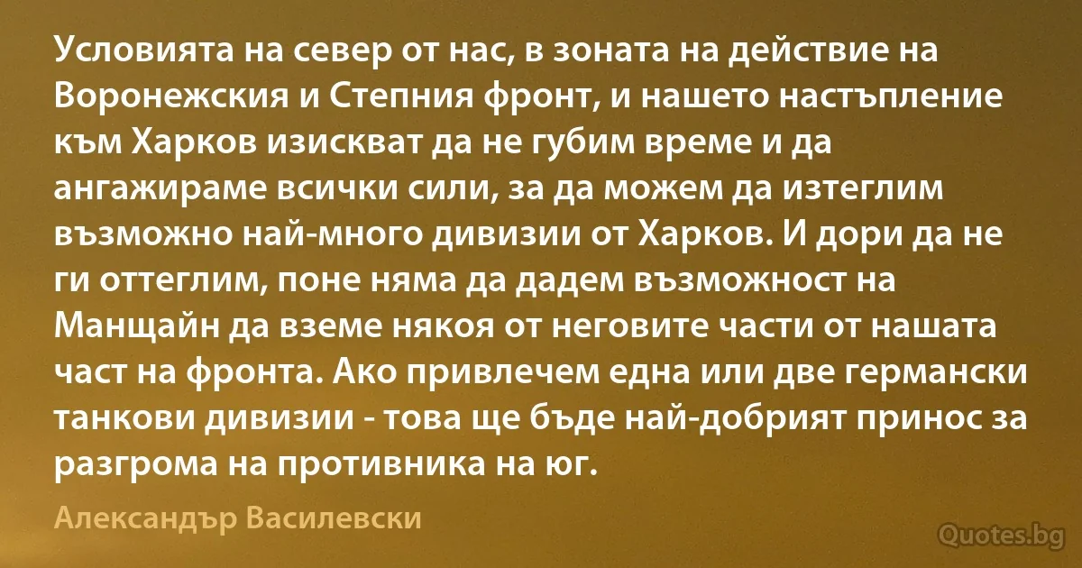 Условията на север от нас, в зоната на действие на Воронежския и Степния фронт, и нашето настъпление към Харков изискват да не губим време и да ангажираме всички сили, за да можем да изтеглим възможно най-много дивизии от Харков. И дори да не ги оттеглим, поне няма да дадем възможност на Манщайн да вземе някоя от неговите части от нашата част на фронта. Ако привлечем една или две германски танкови дивизии - това ще бъде най-добрият принос за разгрома на противника на юг. (Александър Василевски)