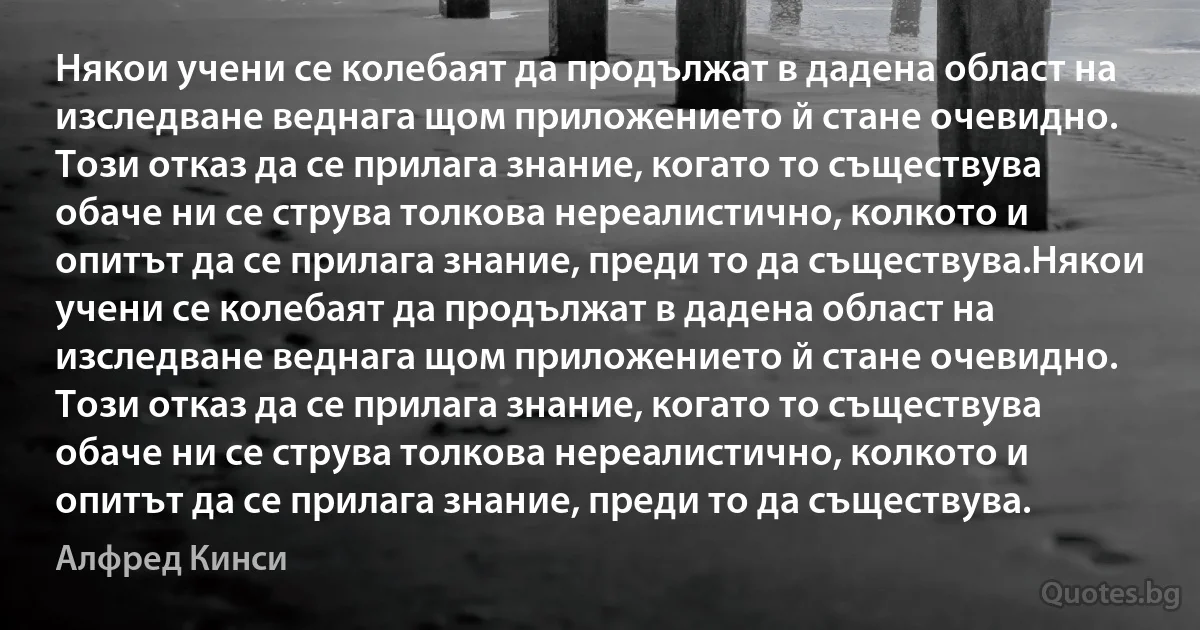 Някои учени се колебаят да продължат в дадена област на изследване веднага щом приложението й стане очевидно. Този отказ да се прилага знание, когато то съществува обаче ни се струва толкова нереалистично, колкото и опитът да се прилага знание, преди то да съществува.Някои учени се колебаят да продължат в дадена област на изследване веднага щом приложението й стане очевидно. Този отказ да се прилага знание, когато то съществува обаче ни се струва толкова нереалистично, колкото и опитът да се прилага знание, преди то да съществува. (Алфред Кинси)