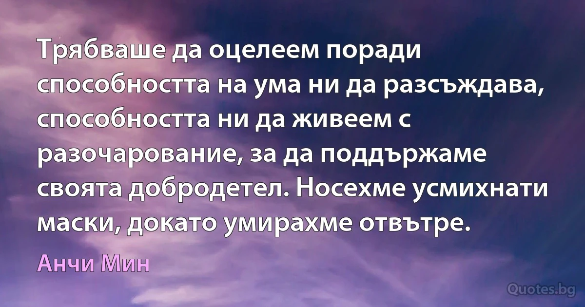 Трябваше да оцелеем поради способността на ума ни да разсъждава, способността ни да живеем с разочарование, за да поддържаме своята добродетел. Носехме усмихнати маски, докато умирахме отвътре. (Анчи Мин)