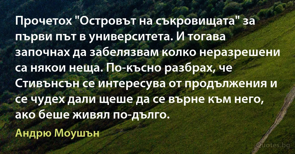 Прочетох "Островът на съкровищата" за първи път в университета. И тогава започнах да забелязвам колко неразрешени са някои неща. По-късно разбрах, че Стивънсън се интересува от продължения и се чудех дали щеше да се върне към него, ако беше живял по-дълго. (Андрю Моушън)