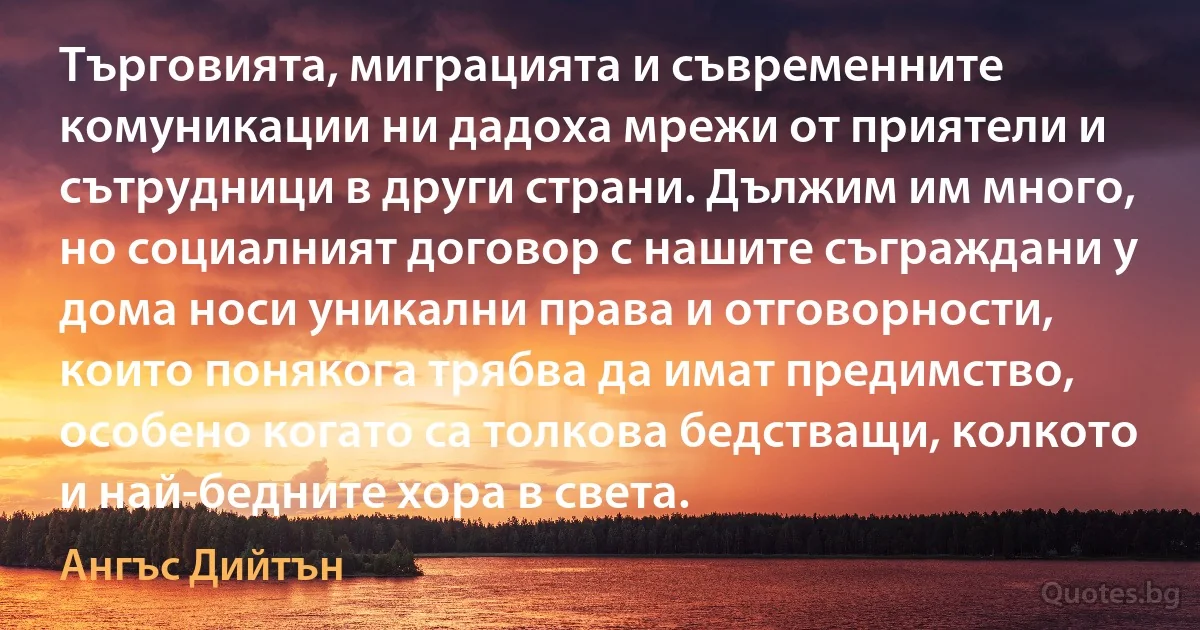 Търговията, миграцията и съвременните комуникации ни дадоха мрежи от приятели и сътрудници в други страни. Дължим им много, но социалният договор с нашите съграждани у дома носи уникални права и отговорности, които понякога трябва да имат предимство, особено когато са толкова бедстващи, колкото и най-бедните хора в света. (Ангъс Дийтън)