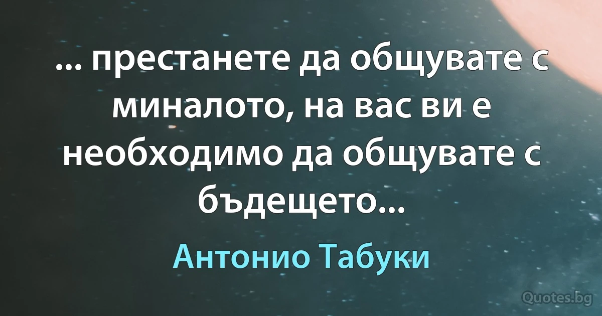 ... престанете да общувате с миналото, на вас ви е необходимо да общувате с бъдещето... (Антонио Табуки)