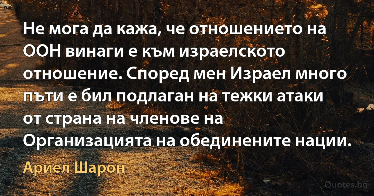 Не мога да кажа, че отношението на ООН винаги е към израелското отношение. Според мен Израел много пъти е бил подлаган на тежки атаки от страна на членове на Организацията на обединените нации. (Ариел Шарон)