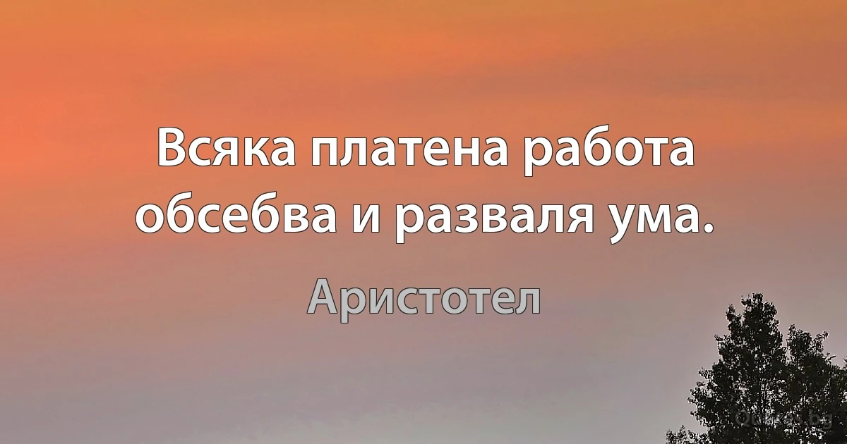 Всяка платена работа обсебва и разваля ума. (Аристотел)