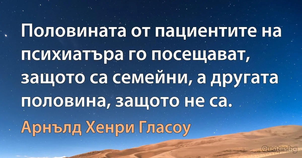 Половината от пациентите на психиатъра го посещават, защото са семейни, а другата половина, защото не са. (Арнълд Хенри Гласоу)