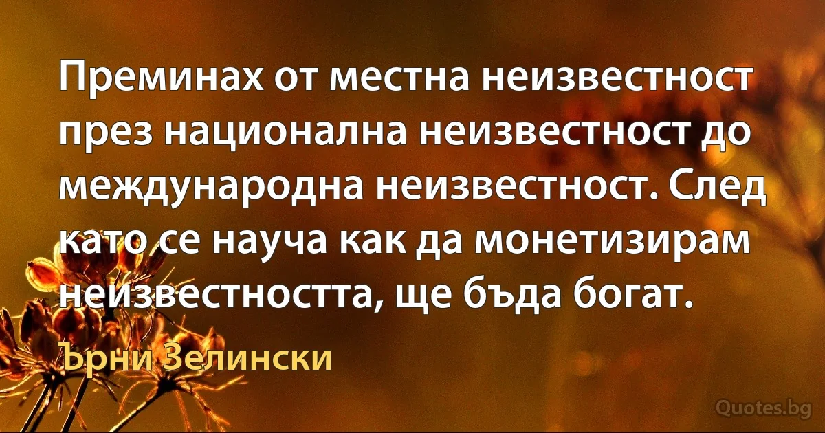 Преминах от местна неизвестност през национална неизвестност до международна неизвестност. След като се науча как да монетизирам неизвестността, ще бъда богат. (Ърни Зелински)