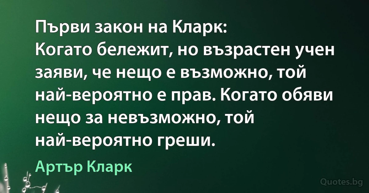 Първи закон на Кларк:
Когато бележит, но възрастен учен заяви, че нещо е възможно, той най-вероятно е прав. Когато обяви нещо за невъзможно, той най-вероятно греши. (Артър Кларк)