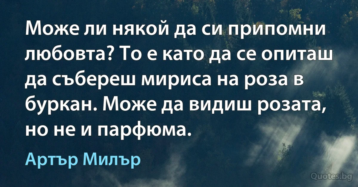 Може ли някой да си припомни любовта? То е като да се опиташ да събереш мириса на роза в буркан. Може да видиш розата, но не и парфюма. (Артър Милър)