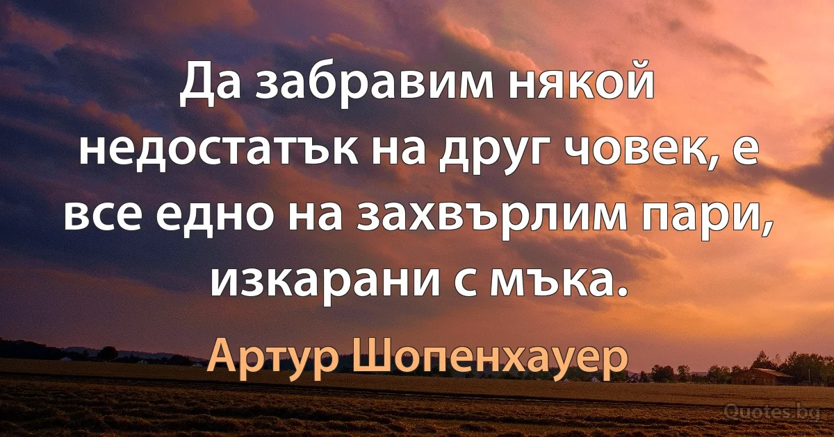 Да забравим някой недостатък на друг човек, е все едно на захвърлим пари, изкарани с мъка. (Артур Шопенхауер)