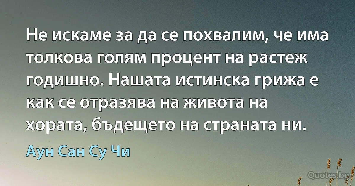 Не искаме за да се похвалим, че има толкова голям процент на растеж годишно. Нашата истинска грижа е как се отразява на живота на хората, бъдещето на страната ни. (Аун Сан Су Чи)