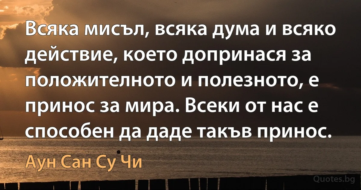 Всяка мисъл, всяка дума и всяко действие, което допринася за положителното и полезното, е принос за мира. Всеки от нас е способен да даде такъв принос. (Аун Сан Су Чи)