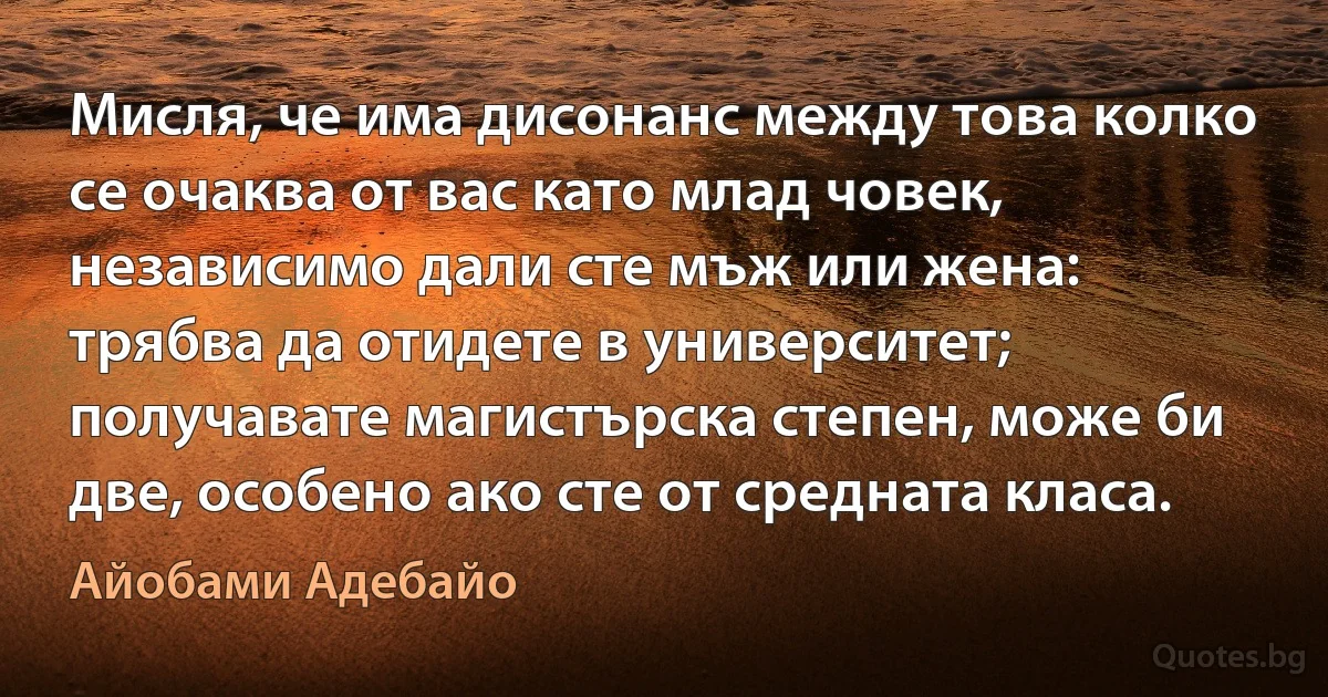 Мисля, че има дисонанс между това колко се очаква от вас като млад човек, независимо дали сте мъж или жена: трябва да отидете в университет; получавате магистърска степен, може би две, особено ако сте от средната класа. (Айобами Адебайо)