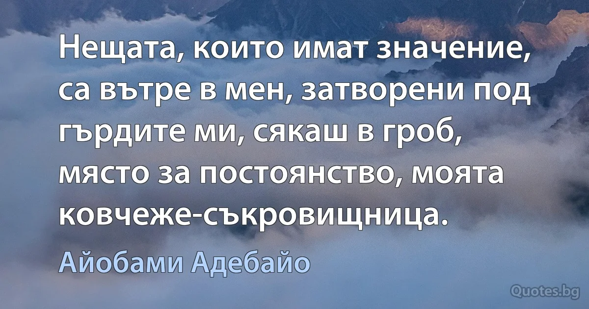 Нещата, които имат значение, са вътре в мен, затворени под гърдите ми, сякаш в гроб, място за постоянство, моята ковчеже-съкровищница. (Айобами Адебайо)