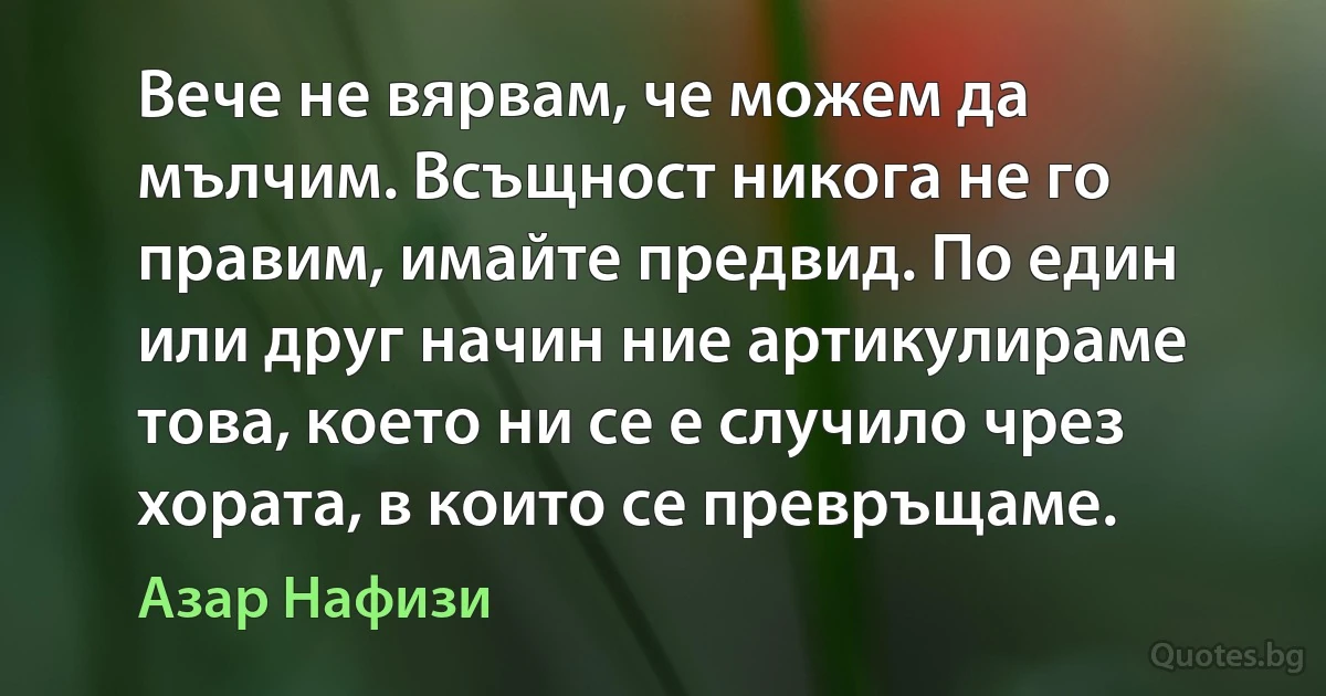 Вече не вярвам, че можем да мълчим. Всъщност никога не го правим, имайте предвид. По един или друг начин ние артикулираме това, което ни се е случило чрез хората, в които се превръщаме. (Азар Нафизи)