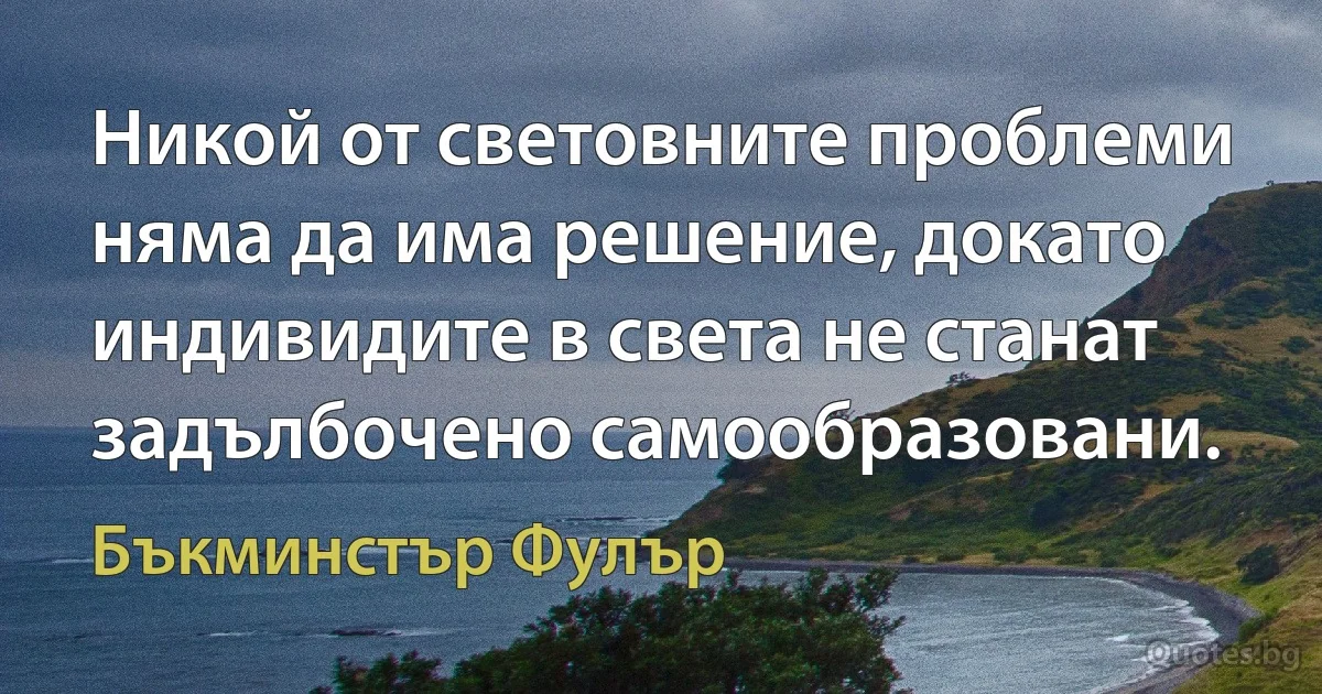 Никой от световните проблеми няма да има решение, докато индивидите в света не станат задълбочено самообразовани. (Бъкминстър Фулър)