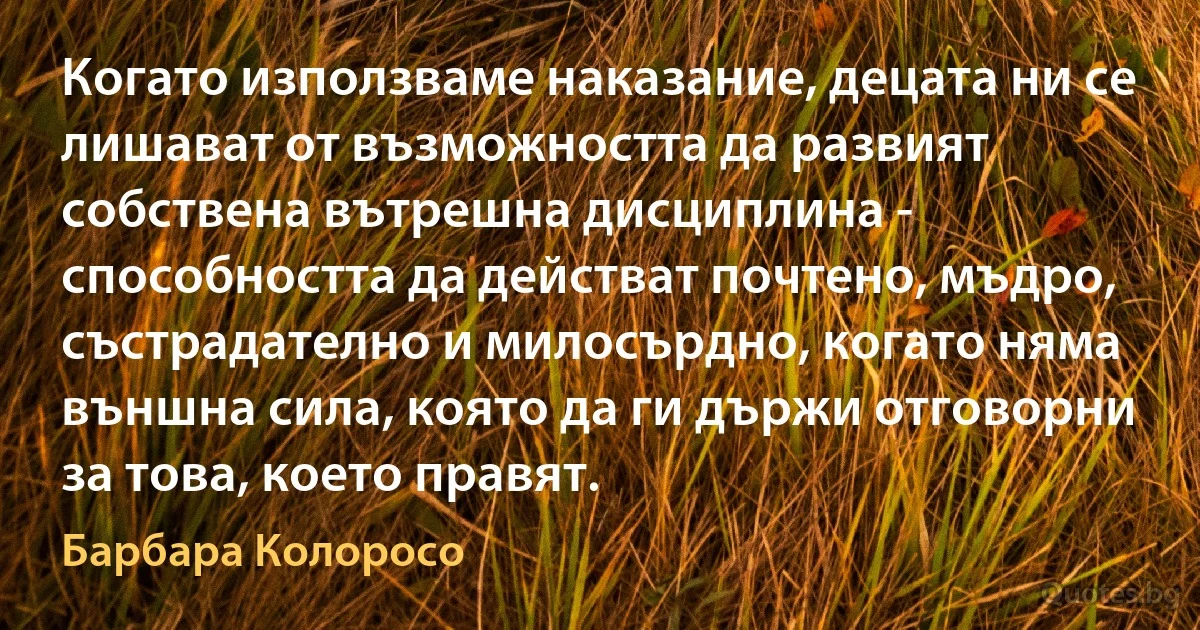 Когато използваме наказание, децата ни се лишават от възможността да развият собствена вътрешна дисциплина - способността да действат почтено, мъдро, състрадателно и милосърдно, когато няма външна сила, която да ги държи отговорни за това, което правят. (Барбара Колоросо)