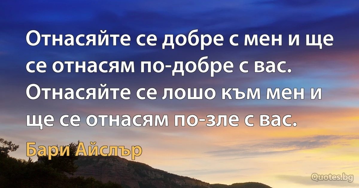 Отнасяйте се добре с мен и ще се отнасям по-добре с вас. Отнасяйте се лошо към мен и ще се отнасям по-зле с вас. (Бари Айслър)