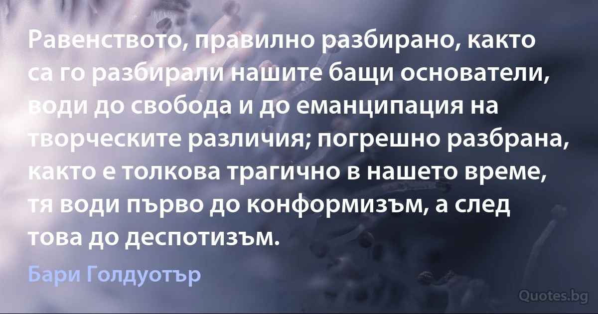 Равенството, правилно разбирано, както са го разбирали нашите бащи основатели, води до свобода и до еманципация на творческите различия; погрешно разбрана, както е толкова трагично в нашето време, тя води първо до конформизъм, а след това до деспотизъм. (Бари Голдуотър)