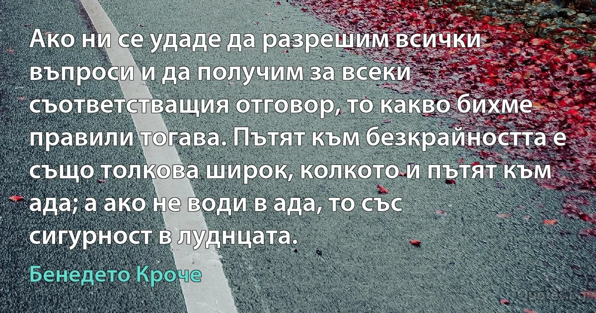 Ако ни се удаде да разрешим всички въпроси и да получим за всеки съответстващия отговор, то какво бихме правили тогава. Пътят към безкрайността е също толкова широк, колкото и пътят към ада; а ако не води в ада, то със сигурност в луднцата. (Бенедето Кроче)