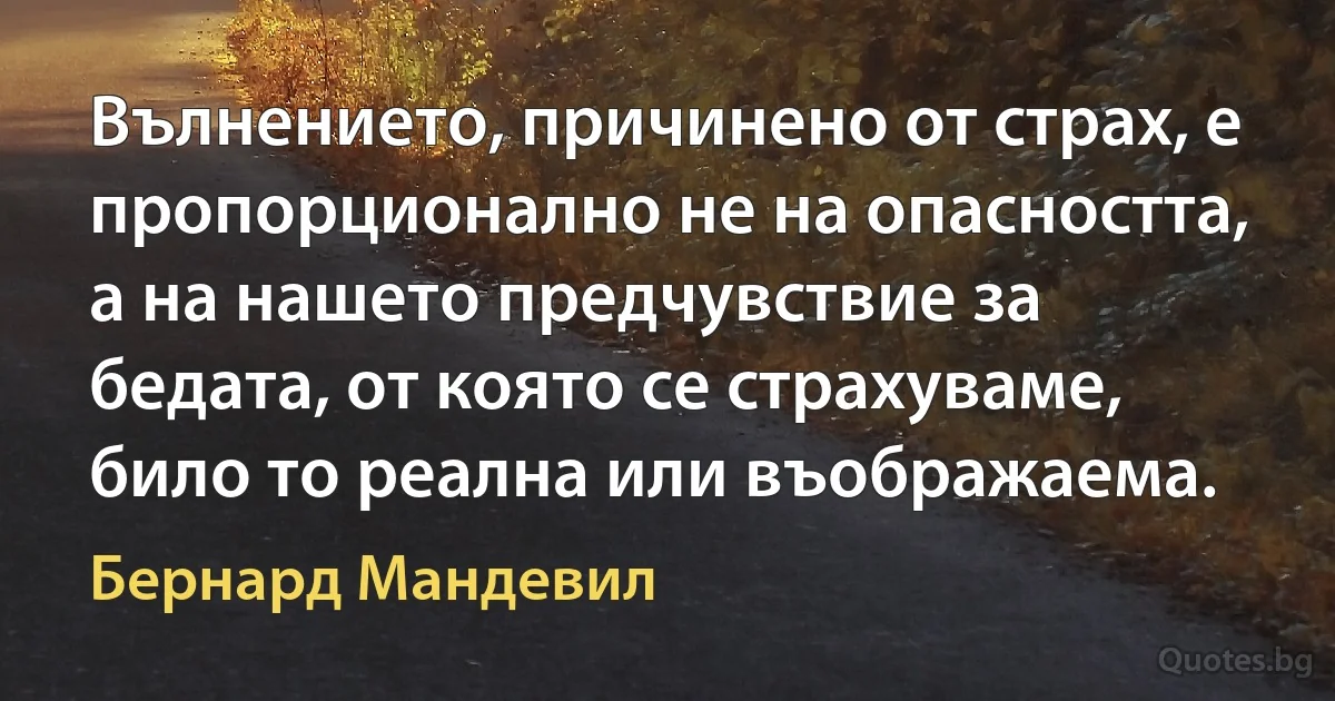 Вълнението, причинено от страх, е пропорционално не на опасността, а на нашето предчувствие за бедата, от която се страхуваме, било то реална или въображаема. (Бернард Мандевил)