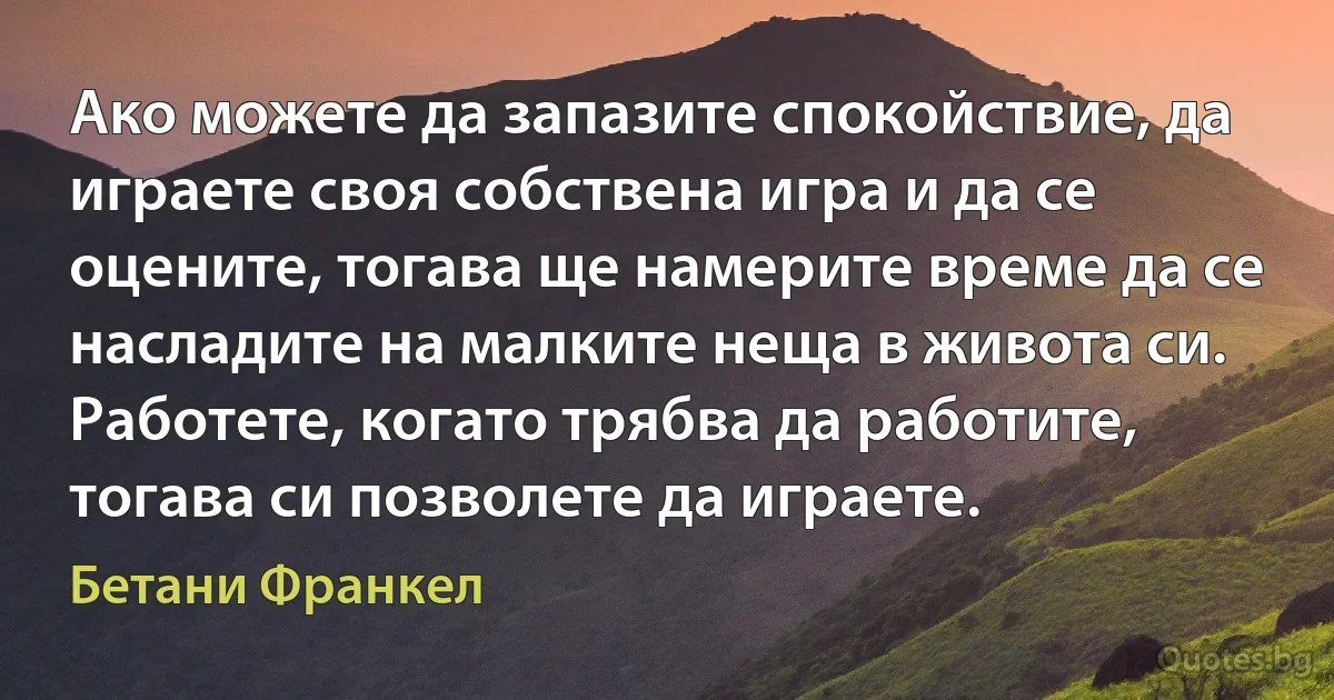 Ако можете да запазите спокойствие, да играете своя собствена игра и да се оцените, тогава ще намерите време да се насладите на малките неща в живота си. Работете, когато трябва да работите, тогава си позволете да играете. (Бетани Франкел)