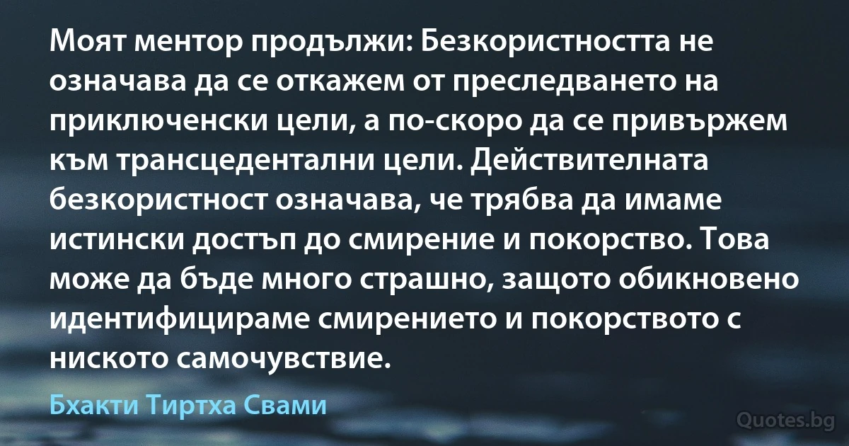 Моят ментор продължи: Безкористността не означава да се откажем от преследването на приключенски цели, а по-скоро да се привържем към трансцедентални цели. Действителната безкористност означава, че трябва да имаме истински достъп до смирение и покорство. Това може да бъде много страшно, защото обикновено идентифицираме смирението и покорството с ниското самочувствие. (Бхакти Тиртха Свами)