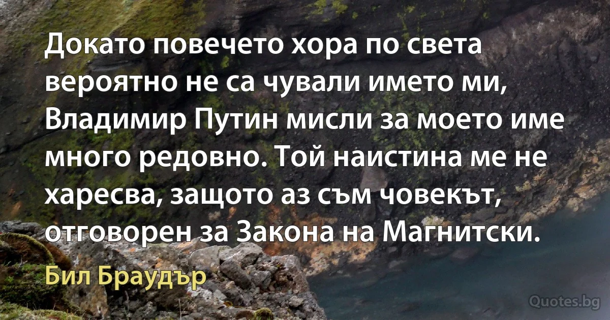 Докато повечето хора по света вероятно не са чували името ми, Владимир Путин мисли за моето име много редовно. Той наистина ме не харесва, защото аз съм човекът, отговорен за Закона на Магнитски. (Бил Браудър)