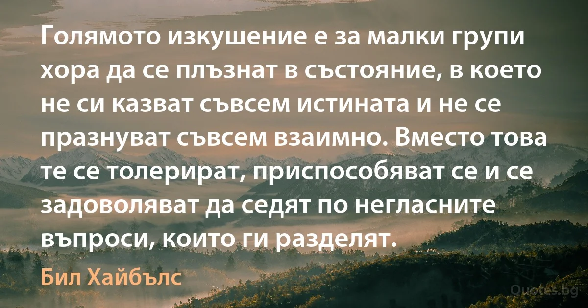 Голямото изкушение е за малки групи хора да се плъзнат в състояние, в което не си казват съвсем истината и не се празнуват съвсем взаимно. Вместо това те се толерират, приспособяват се и се задоволяват да седят по негласните въпроси, които ги разделят. (Бил Хайбълс)