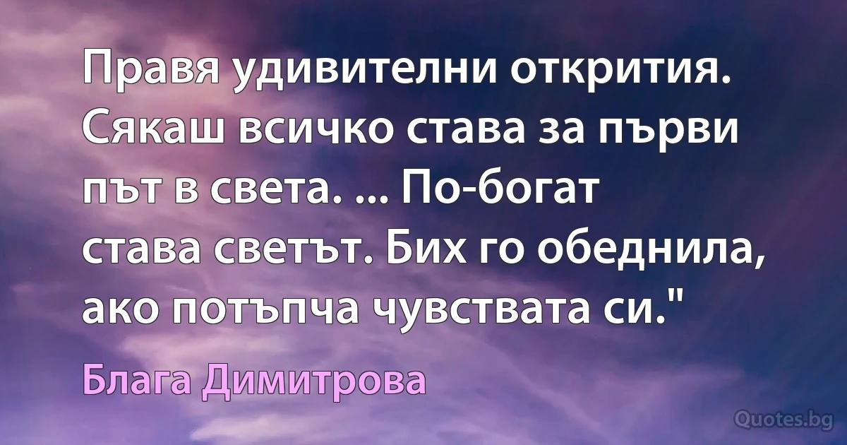 Правя удивителни открития. Сякаш всичко става за първи път в света. ... По-богат става светът. Бих го обеднила, ако потъпча чувствата си." (Блага Димитрова)