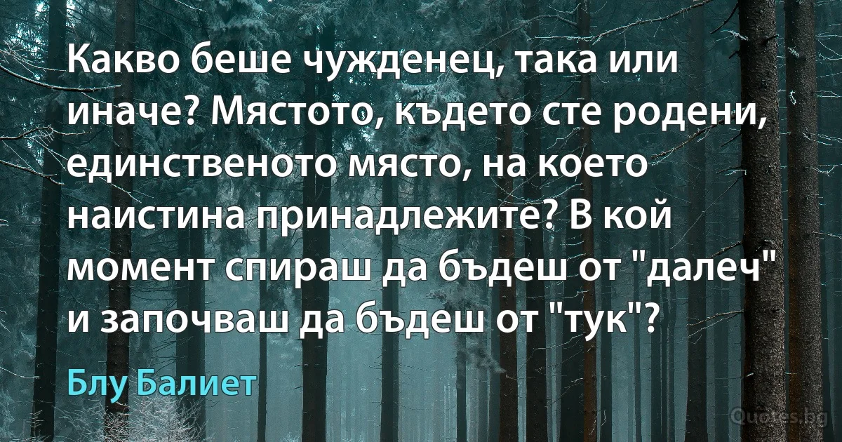 Какво беше чужденец, така или иначе? Мястото, където сте родени, единственото място, на което наистина принадлежите? В кой момент спираш да бъдеш от "далеч" и започваш да бъдеш от "тук"? (Блу Балиет)