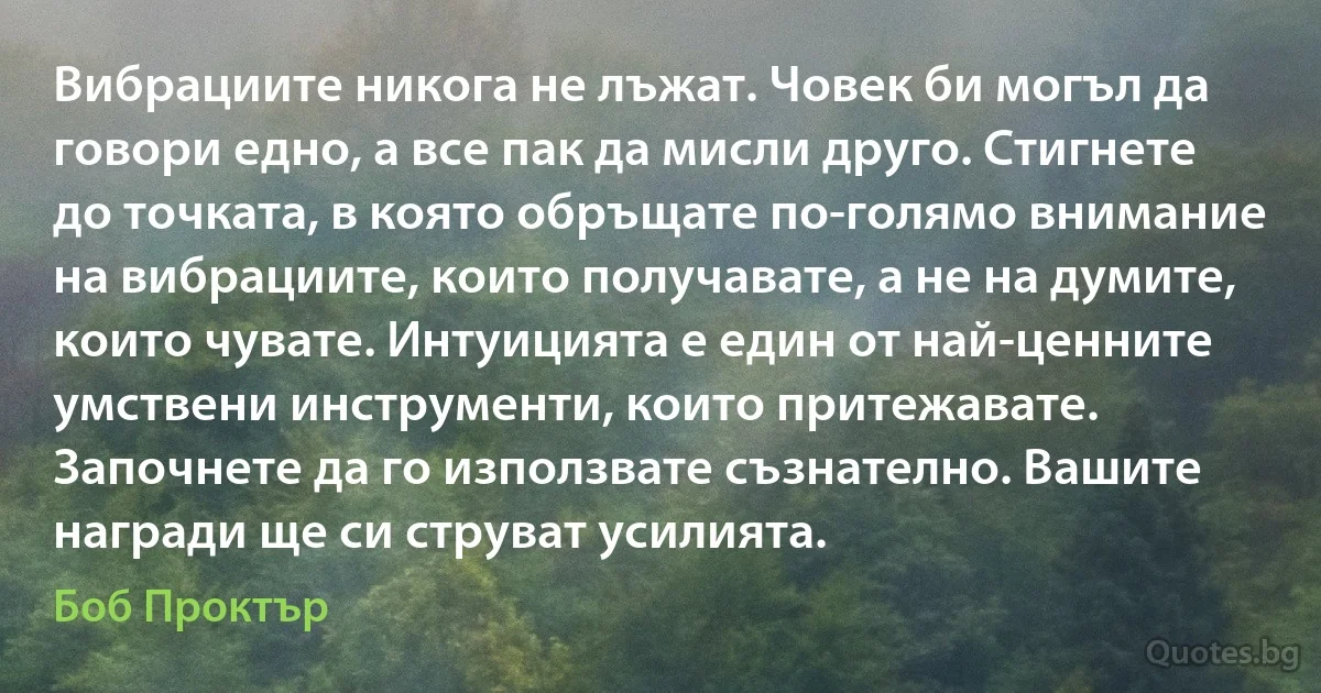 Вибрациите никога не лъжат. Човек би могъл да говори едно, а все пак да мисли друго. Стигнете до точката, в която обръщате по-голямо внимание на вибрациите, които получавате, а не на думите, които чувате. Интуицията е един от най-ценните умствени инструменти, които притежавате. Започнете да го използвате съзнателно. Вашите награди ще си струват усилията. (Боб Проктър)