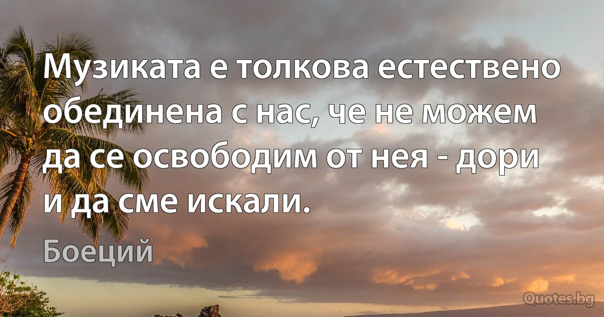 Музиката е толкова естествено обединена с нас, че не можем да се освободим от нея - дори и да сме искали. (Боеций)