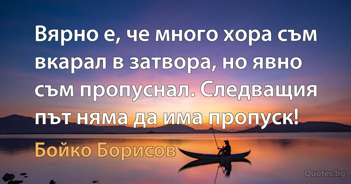 Вярно е, че много хора съм вкарал в затвора, но явно съм пропуснал. Следващия път няма да има пропуск! (Бойко Борисов)