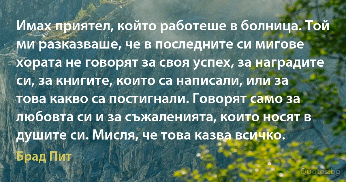 Имах приятел, който работеше в болница. Той ми разказваше, че в последните си мигове хората не говорят за своя успех, за наградите си, за книгите, които са написали, или за това какво са постигнали. Говорят само за любовта си и за съжаленията, които носят в душите си. Мисля, че това казва всичко. (Брад Пит)