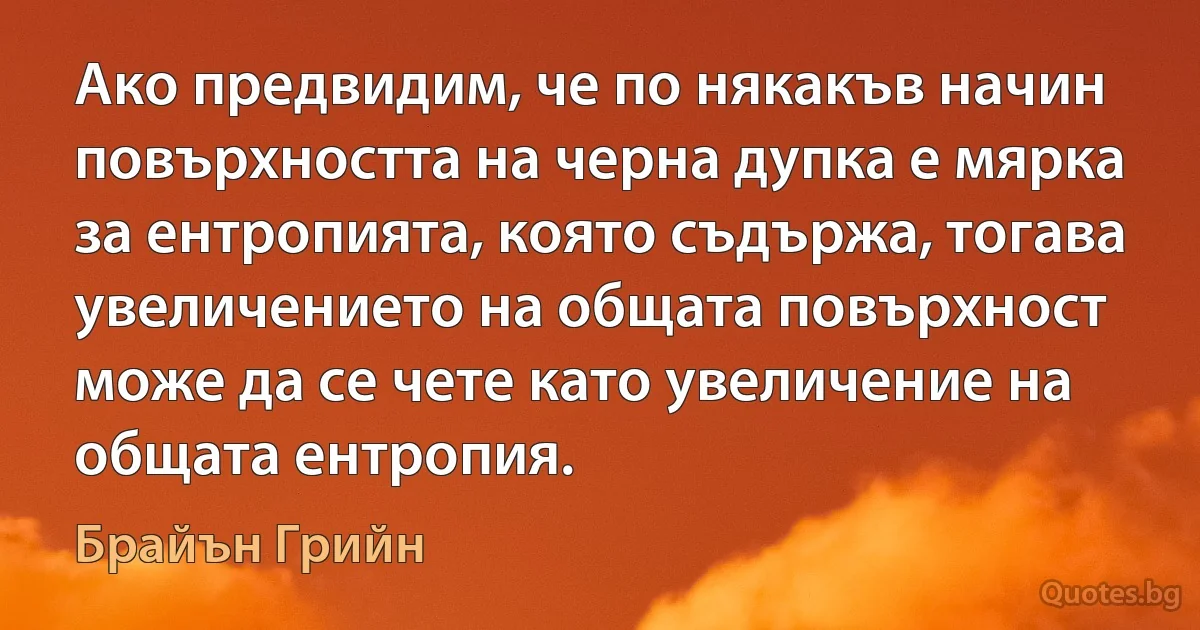 Ако предвидим, че по някакъв начин повърхността на черна дупка е мярка за ентропията, която съдържа, тогава увеличението на общата повърхност може да се чете като увеличение на общата ентропия. (Брайън Грийн)