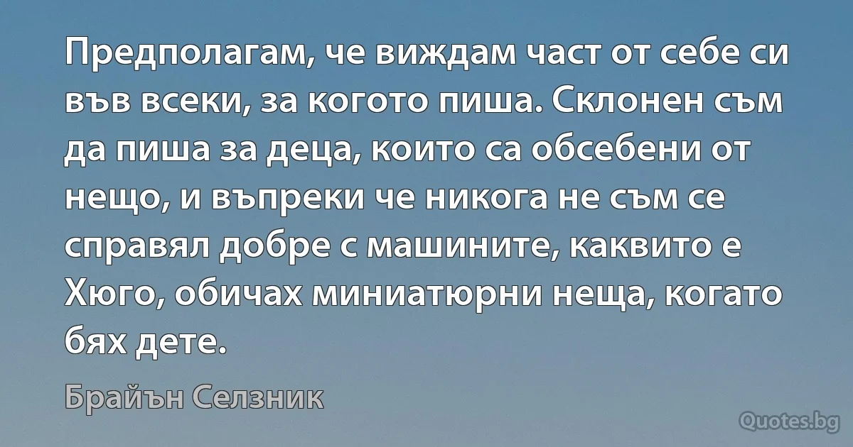 Предполагам, че виждам част от себе си във всеки, за когото пиша. Склонен съм да пиша за деца, които са обсебени от нещо, и въпреки че никога не съм се справял добре с машините, каквито е Хюго, обичах миниатюрни неща, когато бях дете. (Брайън Селзник)